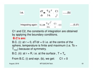 i.e.
dT
dr
q g r.
3 k.
C1
r
2
......(b)
Integrating again: T r( )
q g r
2.
6 k.
C1
r
C2 .....(5.37)
C1 and C2, the constants of integration are obtained
by applying the boundary conditions.
August, 2016 MT/SJEC/M.Tech. 61
by applying the boundary conditions.
B.C’s are:
B.C. (i): at r = 0, dT/dr = 0 i.e. at the centre of the
sphere, temperature is finite and maximum (i.e. To =
Tmax) because of symmetry.
B.C. (ii): at r = R, i.e. at the surface , T = Tw
From B.C. (i) and eqn. (b), we get: C1 = 0
 