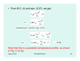 • From B.C. (ii) and eqn. (5.37), we get:
T w
q g R
2.
6 k.
C2
i.e. C2 T w
q g R
2.
6 k.
Substituting C1 and C2 in eqn. (5.37):
August, 2016 MT/SJEC/M.Tech. 62
T r( )
q g r
2.
6 k.
T w
q g R
2.
6 k.
i.e. T r( ) T w
q g
6 k.
R
2
r
2. .......(5.38)
Note that this is a parabolic temperature profile, as shown
in Fig. 5.12 (b).
 