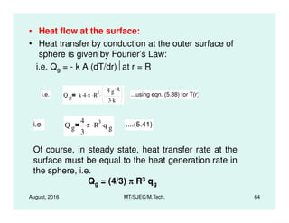 • Heat flow at the surface:
• Heat transfer by conduction at the outer surface of
sphere is given by Fourier’s Law:
i.e. Qg = - k A (dT/dr)at r = R
i.e. Q g k 4. π. R
2.
q g R.
3 k.
. ...using eqn. (5.38) for T(r)
August, 2016 MT/SJEC/M.Tech. 64
i.e. Q g
4
3
π. R
3. q g
. ....(5.41)
Of course, in steady state, heat transfer rate at the
surface must be equal to the heat generation rate in
the sphere, i.e.
Qg = (4/3) ππππ R3 qg
 