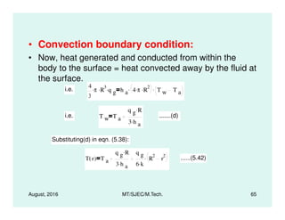 • Convection boundary condition:
• Now, heat generated and conducted from within the
body to the surface = heat convected away by the fluid at
the surface.
i.e.
4
3
π. R
3. q g
. h a 4 π. R
2.. T w T a
.
q g R.
August, 2016 MT/SJEC/M.Tech. 65
i.e. T w T a
q g R.
3 h a
.
.......(d)
Substituting(d) in eqn. (5.38):
T r( ) T a
q g R.
3 h a
.
q g
6 k.
R
2
r
2. ......(5.42)
 