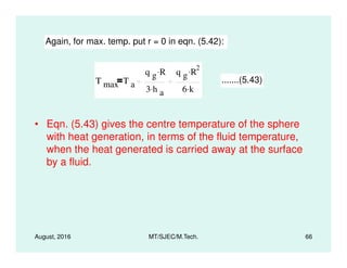 • Eqn. (5.43) gives the centre temperature of the sphere
with heat generation, in terms of the fluid temperature,
Again, for max. temp. put r = 0 in eqn. (5.42):
T max T a
q g R.
3 h a
.
q g R
2.
6 k.
.......(5.43)
August, 2016 MT/SJEC/M.Tech. 66
with heat generation, in terms of the fluid temperature,
when the heat generated is carried away at the surface
by a fluid.
 