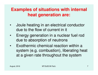 Examples of situations with internal
heat generation are:
• Joule heating in an electrical conductor
due to the flow of current in it
• Energy generation in a nuclear fuel rod
August, 2016 MT/SJEC/M.Tech. 7
due to absorption of neutrons
• Exothermic chemical reaction within a
system (e.g. combustion), liberating heat
at a given rate throughout the system
 