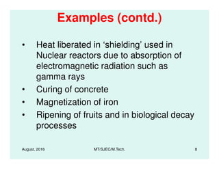 Examples (contd.)
• Heat liberated in ‘shielding’ used in
Nuclear reactors due to absorption of
electromagnetic radiation such as
gamma rays
• Curing of concrete
August, 2016 MT/SJEC/M.Tech. 8
• Curing of concrete
• Magnetization of iron
• Ripening of fruits and in biological decay
processes
 