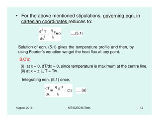 • For the above mentioned stipulations, governing eqn. in
cartesian coordinates reduces to:
d
2
T
dx
2
q g
k
0 ....(5.1)
Solution of eqn. (5.1) gives the temperature profile and then, by
using Fourier’s equation we get the heat flux at any point.
B.C’s:
August, 2016 MT/SJEC/M.Tech. 12
B.C’s:
(i) at x = 0, dT/dx = 0, since temperature is maximum at the centre line.
(ii) at x = ± L, T = Tw
Integrating eqn. (5.1) once,
dT
dx
q g x.
k
C1 .....(a)
 
