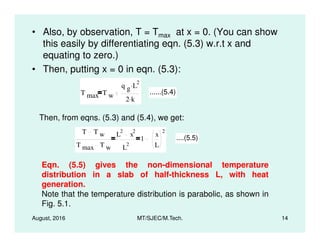 • Also, by observation, T = Tmax at x = 0. (You can show
this easily by differentiating eqn. (5.3) w.r.t x and
equating to zero.)
• Then, putting x = 0 in eqn. (5.3):
T max T w
q g L
2.
2 k.
......(5.4)
Then, from eqns. (5.3) and (5.4), we get:
August, 2016 MT/SJEC/M.Tech. 14
T T w
T max T w
L
2
x
2
L
2
1
x
L
2
....(5.5)
Eqn. (5.5) gives the non-dimensional temperature
distribution in a slab of half-thickness L, with heat
generation.
Note that the temperature distribution is parabolic, as shown in
Fig. 5.1.
 