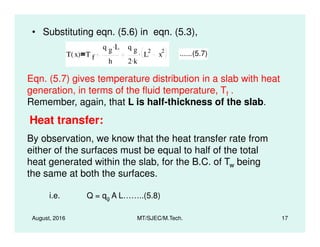 • Substituting eqn. (5.6) in eqn. (5.3),
T x( ) T f
q g L.
h
q g
2 k.
L
2
x
2. ......(5.7)
Eqn. (5.7) gives temperature distribution in a slab with heat
generation, in terms of the fluid temperature, Tf .
Remember, again, that L is half-thickness of the slab.
Heat transfer:
August, 2016 MT/SJEC/M.Tech. 17
Heat transfer:
By observation, we know that the heat transfer rate from
either of the surfaces must be equal to half of the total
heat generated within the slab, for the B.C. of Tw being
the same at both the surfaces.
i.e. Q = qg A L……..(5.8)
 