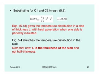 • Substituting for C1 and C2 in eqn. (5.2):
T x( ) T w
q g
2 k.
L
2
x
2. .......(5.13)
Eqn. (5.13) gives the temperature distribution in a slab
of thickness L, with heat generation when one side is
perfectly insulated.
August, 2016 MT/SJEC/M.Tech. 27
Fig. 5.4 sketches the temperature distribution in the
slab.
Note that now, L is the thickness of the slab and
not half-thickness.
 