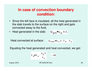 In case of convection boundary
condition:
• Since the left face is insulated, all the heat generated in
the slab travels to the surface on the right and gets
convected away to the fluid.
• Heat generated in the slab: Q gen q g A. L.
August, 2016 MT/SJEC/M.Tech. 28
Heat convected at surface: Q conv h a A. T w T a
.
Equating the heat generated and heat convected, we get:
T w T a
q g L.
h a
....(a)
 