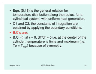 • Eqn. (5.18) is the general relation for
temperature distribution along the radius, for a
cylindrical system, with uniform heat generation.
• C1 and C2, the constants of integration are
obtained by applying the boundary conditions.
• B.C’s are:
• B.C. (i): at r = 0, dT/dr = 0 i.e. at the center of the
August, 2016 MT/SJEC/M.Tech. 33
• B.C. (i): at r = 0, dT/dr = 0 i.e. at the center of the
cylinder, temperature is finite and maximum (i.e.
To = Tmax) because of symmetry.
 