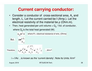 Current carrying conductor:
• Consider a conductor of cross-sectional area, Ac and
length, L. Let the current carried be I (Amp.). Let the
electrical resistivity of the material be ρ (Ohm.m).
• Then, heat generated per unit volume = Qg / Vol. of conductor,
where Qg is the total heat generated (W).
Q g I
2
R. where R = electrical resistance of wire, (Ohms)
August, 2016 MT/SJEC/M.Tech. 38
g
But, R
ρ L.
A c
Therefore, q g
I
2
R.
A c L.
I
2 ρ L.
A c
.
A c L.
I
A c
2
ρ. ...W/m3
i = I/Ac , is known as the ‘current density’. Note its Units: A/m2
 