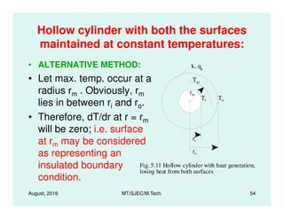 Hollow cylinder with both the surfaces
maintained at constant temperatures:
• ALTERNATIVE METHOD:
• Let max. temp. occur at a
radius rm . Obviously, rm
lies in between ri and ro.
k, qg
To Ti To
rm
Tm
August, 2016 MT/SJEC/M.Tech. 54
i o
• Therefore, dT/dr at r = rm
will be zero; i.e. surface
at rm may be considered
as representing an
insulated boundary
condition.
Fig. 5.11 Hollow cylinder with heat generation,
losing heat from both surfaces
ri
ro
 