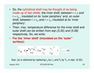 • So, the cylindrical shell may be thought of as being
made up of two shells; the inner shell, between r = ri and
r = rm , insulated on its ‘outer periphery’ and, an outer
shell, between r = rm and r = ro, insulated at its ‘inner
periphery’.
• Then, max. temperature difference for the inner shell and
outer shell can be written from eqn.(5.32) and (5.28)
respectively. So, we write:
August, 2016 MT/SJEC/M.Tech. 55
• For the ‘inner shell’ (insulated on the ‘outer’’
surface):
T m T i
q g r m
2.
4 k.
2 ln
r m
r i
.
r i
r m
2
1. .......(a)
Eqn. (a) is obtained by replacing ro by rm and To by Tm in eqn. (5.32).
 
