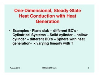 One-Dimensional, Steady-State
Heat Conduction with Heat
Generation
• Examples - Plane slab – different BC’s -
Cylindrical Systems – Solid cylinder – hollow
cylinder – different BC’s – Sphere with heat
August, 2016 MT/SJEC/M.Tech. 6
cylinder – different BC’s – Sphere with heat
generation- k varying linearly with T
 