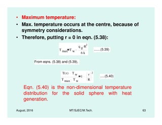 • Maximum temperature:
• Max. temperature occurs at the centre, because of
symmetry considerations.
• Therefore, putting r = 0 in eqn. (5.38):
T max T w
q g R
2.
6 k.
.......(5.39)
From eqns. (5.38) and (5.39),
August, 2016 MT/SJEC/M.Tech. 63
From eqns. (5.38) and (5.39),
T r( ) T w
T max T w
1
r
R
2
.....(5.40)
Eqn. (5.40) is the non-dimensional temperature
distribution for the solid sphere with heat
generation.
 