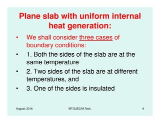 Plane slab with uniform internal
heat generation:
• We shall consider three cases of
boundary conditions:
• 1. Both the sides of the slab are at the
same temperature
August, 2016 MT/SJEC/M.Tech. 9
same temperature
• 2. Two sides of the slab are at different
temperatures, and
• 3. One of the sides is insulated
 