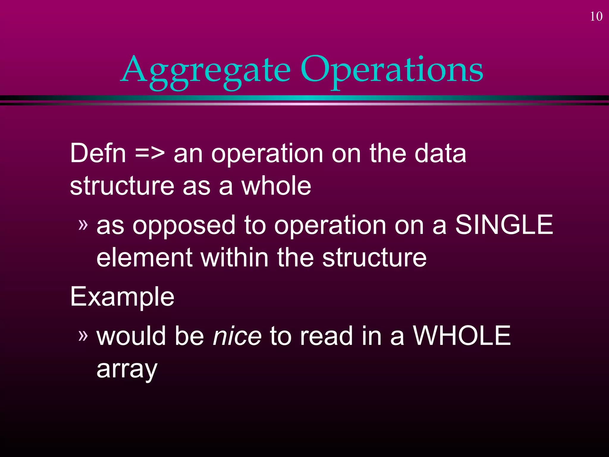 10
Aggregate Operations
Defn => an operation on the data
structure as a whole
» as opposed to operation on a SINGLE
element within the structure
Example
» would be nice to read in a WHOLE
array
 