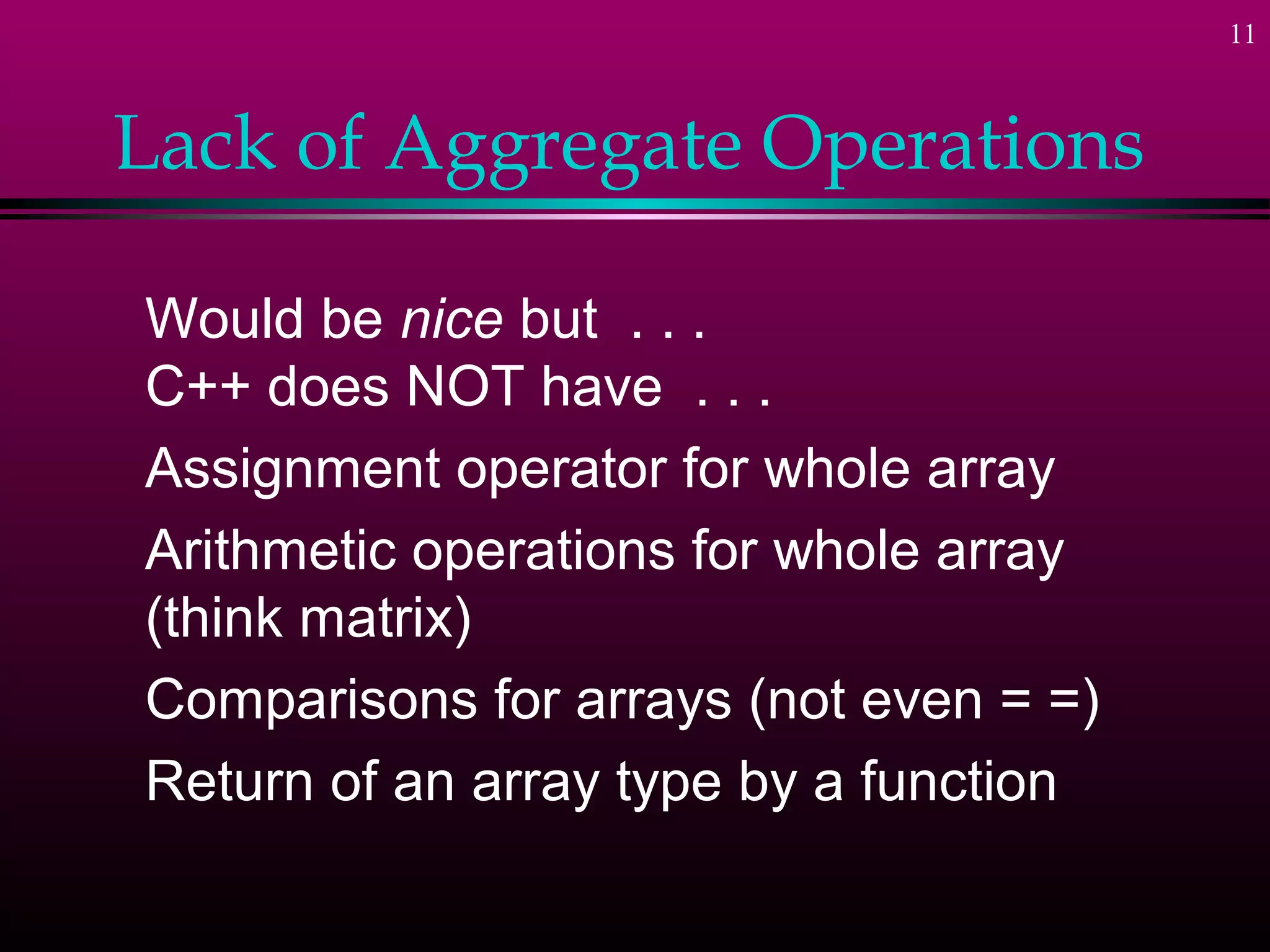 11
Lack of Aggregate Operations
Would be nice but . . .
C++ does NOT have . . .
Assignment operator for whole array
Arithmetic operations for whole array
(think matrix)
Comparisons for arrays (not even = =)
Return of an array type by a function
 