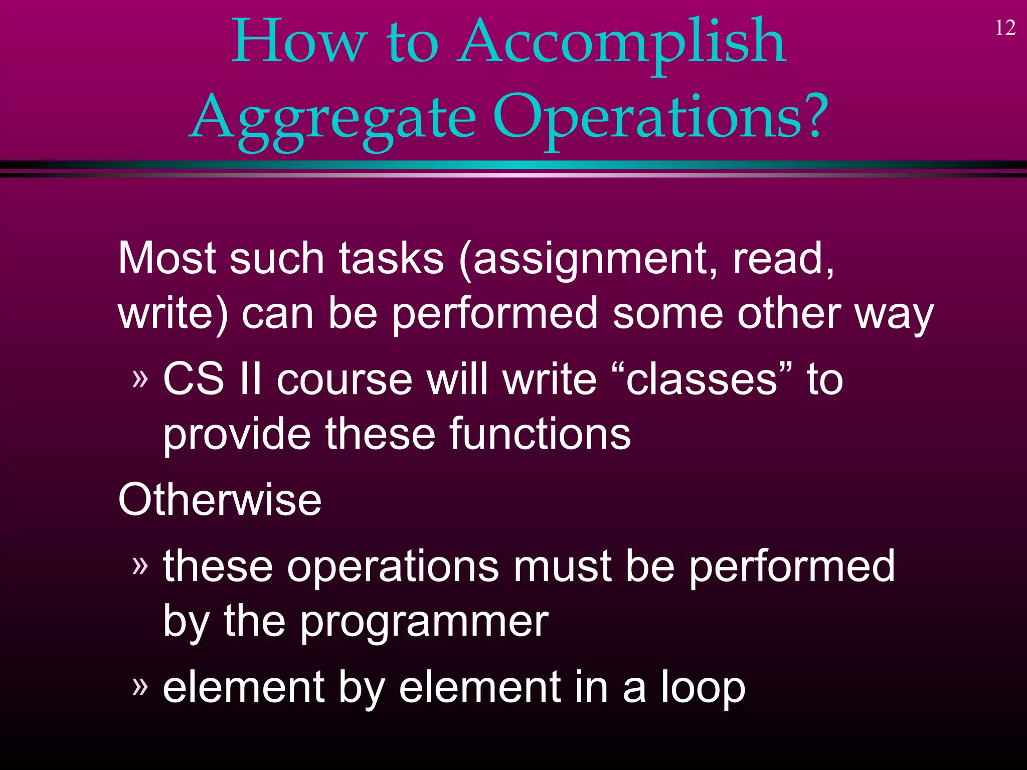 12
How to Accomplish
Aggregate Operations?
Most such tasks (assignment, read,
write) can be performed some other way
» CS II course will write “classes” to
provide these functions
Otherwise
» these operations must be performed
by the programmer
» element by element in a loop
 