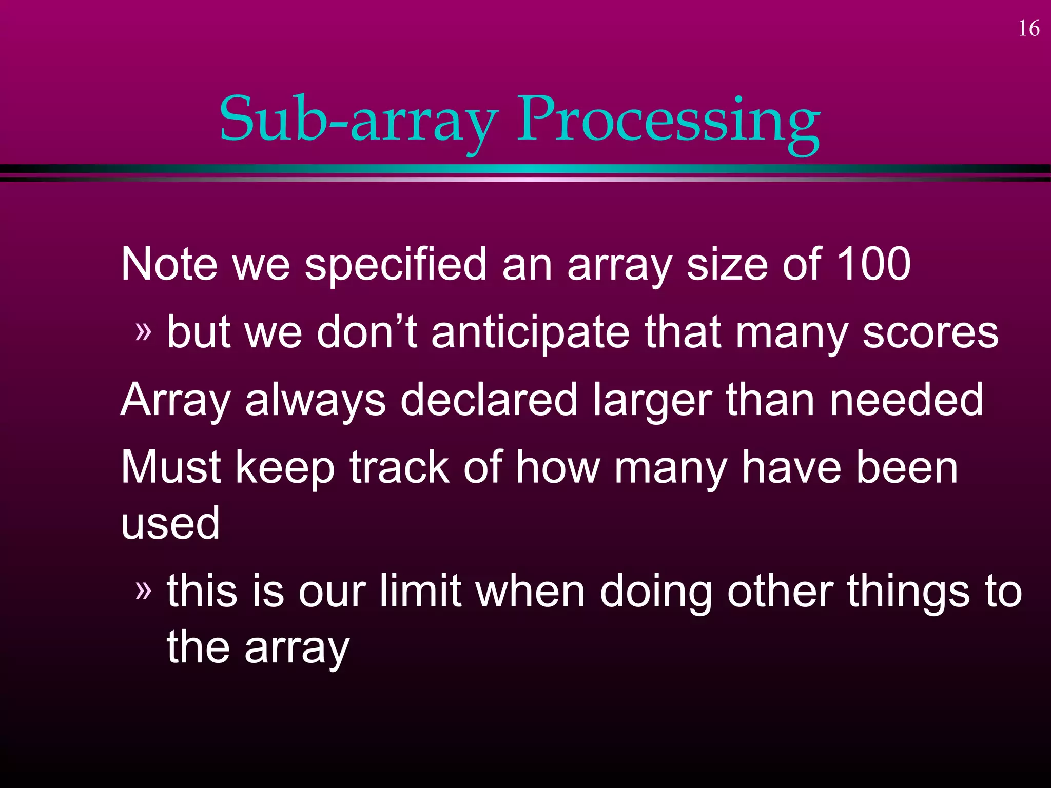 16
Sub-array Processing
Note we specified an array size of 100
» but we don’t anticipate that many scores
Array always declared larger than needed
Must keep track of how many have been
used
» this is our limit when doing other things to
the array
 