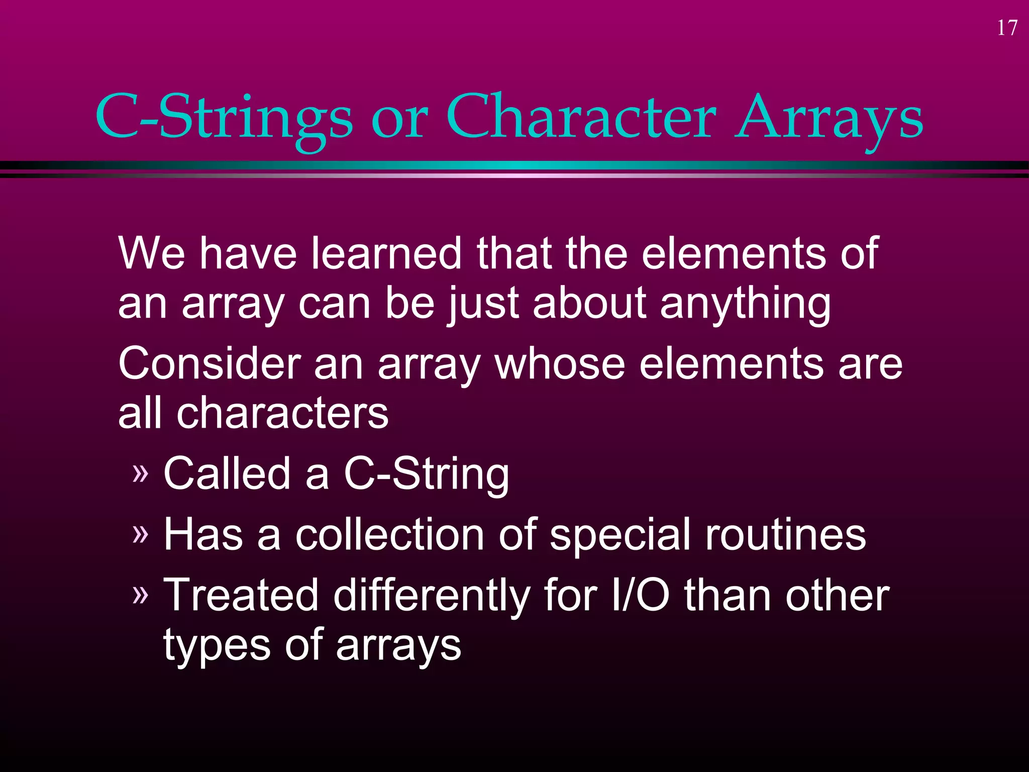 17
C-Strings or Character Arrays
We have learned that the elements of
an array can be just about anything
Consider an array whose elements are
all characters
» Called a C-String
» Has a collection of special routines
» Treated differently for I/O than other
types of arrays
 