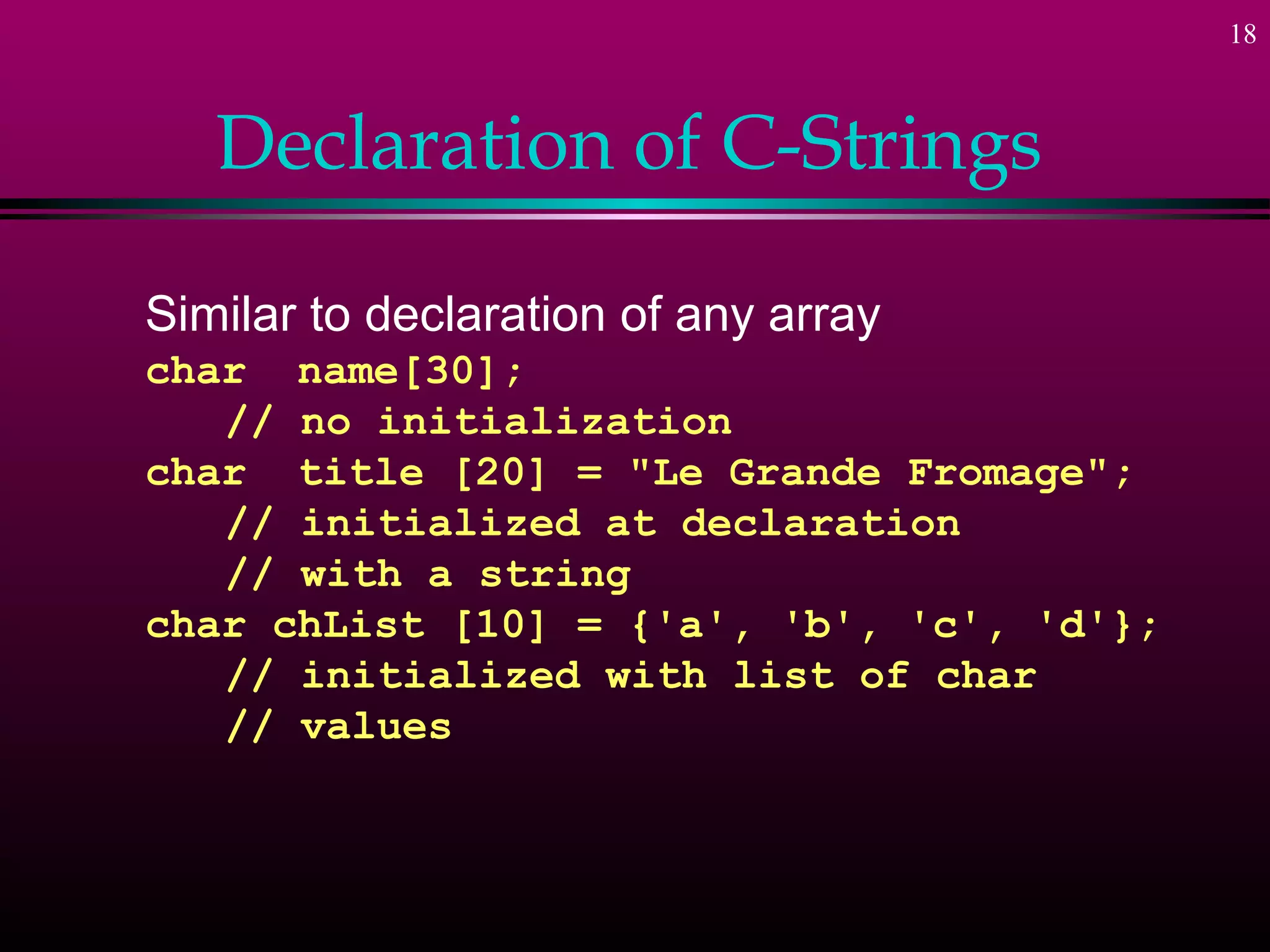 18
Declaration of C-Strings
Similar to declaration of any array
char name[30];
// no initialization
char title [20] = "Le Grande Fromage";
// initialized at declaration
// with a string
char chList [10] = {'a', 'b', 'c', 'd'};
// initialized with list of char
// values
 