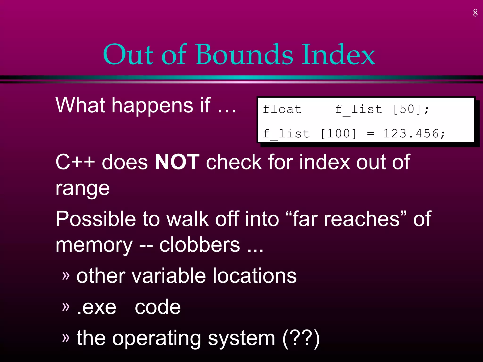 8
Out of Bounds Index
What happens if …
C++ does NOT check for index out of
range
Possible to walk off into “far reaches” of
memory -- clobbers ...
» other variable locations
» .exe code
» the operating system (??)
float f_list [50];
f_list [100] = 123.456;
float f_list [50];
f_list [100] = 123.456;
 