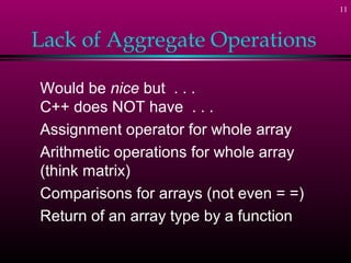 11
Lack of Aggregate Operations
Would be nice but . . .
C++ does NOT have . . .
Assignment operator for whole array
Arithmetic operations for whole array
(think matrix)
Comparisons for arrays (not even = =)
Return of an array type by a function
 