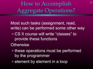 12
How to Accomplish
Aggregate Operations?
Most such tasks (assignment, read,
write) can be performed some other way
» CS II course will write “classes” to
provide these functions
Otherwise
» these operations must be performed
by the programmer
» element by element in a loop
 
