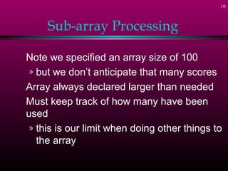 16
Sub-array Processing
Note we specified an array size of 100
» but we don’t anticipate that many scores
Array always declared larger than needed
Must keep track of how many have been
used
» this is our limit when doing other things to
the array
 