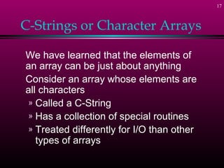 17
C-Strings or Character Arrays
We have learned that the elements of
an array can be just about anything
Consider an array whose elements are
all characters
» Called a C-String
» Has a collection of special routines
» Treated differently for I/O than other
types of arrays
 