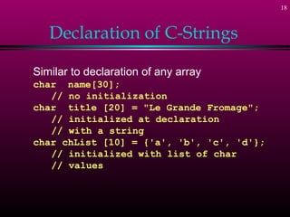 18
Declaration of C-Strings
Similar to declaration of any array
char name[30];
// no initialization
char title [20] = "Le Grande Fromage";
// initialized at declaration
// with a string
char chList [10] = {'a', 'b', 'c', 'd'};
// initialized with list of char
// values
 