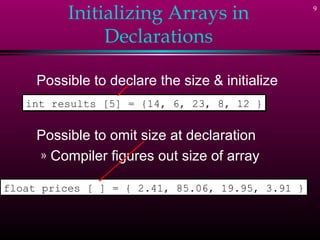 9
Initializing Arrays in
Declarations
Possible to declare the size & initialize
Possible to omit size at declaration
» Compiler figures out size of array
int results [5] = {14, 6, 23, 8, 12 }int results [5] = {14, 6, 23, 8, 12 }
float prices [ ] = { 2.41, 85.06, 19.95, 3.91 }float prices [ ] = { 2.41, 85.06, 19.95, 3.91 }
 