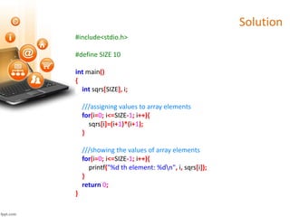 Solution
#include<stdio.h>
#define SIZE 10
int main()
{
int sqrs[SIZE], i;
///assigning values to array elements
for(i=0; i<=SIZE-1; i++){
sqrs[i]=(i+1)*(i+1);
}
///showing the values of array elements
for(i=0; i<=SIZE-1; i++){
printf("%d th element: %dn", i, sqrs[i]);
}
return 0;
}
 