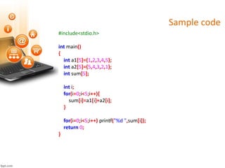Sample code
#include<stdio.h>
int main()
{
int a1[5]={1,2,3,4,5};
int a2[5]={5,4,3,2,1};
int sum[5];
int i;
for(i=0;i<5;i++){
sum[i]=a1[i]+a2[i];
}
for(i=0;i<5;i++) printf("%d ",sum[i]);
return 0;
}
 