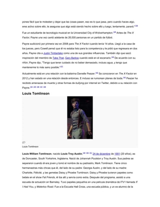pones fácil que te molesten y dejar que las cosas pasen, eso es lo que pasa, pero cuando haces algo,
eres activo sobre ello, te aseguras que algo está siendo hecho sobre ello y luego, lentamente, parará." 138

Fue un estudiante de tecnología musical en la Universidad City of Wolverhampton.139 Antes de The X
Factor, Payne una vez cantó adelante de 26,000 personas en un partido de fútbol.

Payne audicionó por primera vez en 2008 para The X Factor cuando tenía 14 años. Llegó a la casa de
los jueces, pero Cowell pensó que él no estaba listo para la competencia y le pidió que regresara en dos
años. Payne cita a Justin Timberlake como una de sus grandes influencias. También dijo que sacó
inspiración del miembro de Take That, Gary Barlow cuando está en el escenario.140 De acuerdo con su
riñón, Payne dijo, "Tengo que tener cuidado de no beber demasiado, incluso agua, y tengo que
mantenerme lo más sano posible."141

Actualmente está en una relación con la bailarina Danielle Peazer.142 Se conocieron en The X Factor en
2012 y han estado en una relación desde entonces. E incluso se rumorean planes de boda. 143 Peazer ha
recibido amenazas de muerte y otras formas de bullying por internet en Twitter, debido a su relación con
Payne.144 145 146 147 148

Louis Tomlinson




Louis Tomlinson


Louis William Tomlinson, nacido Louis Troy Austin,149 150 151 24 de diciembre de 1991 (20 años), es
de Doncaster, South Yorkshire, Inglaterra. Nació de Johannah Poulston y Troy Austin. Sus padres se
separaron cuando él era joven y tomó el nombre de su padrastro, Mark Tomlinson. Tiene cinco
hermanastras más chicas que él, del lado de su padre: Georgia Austin, y del lado de su madre:
Charlotte, Félicité, y las gemelas Daisy y Phoebe Tomlinson. Daisy y Phoebe tuvieron papeles como
bebés en el show Fat Friends, él iba allí y servía como extra. Después del programa, asistió a una
escuela de actuación en Barnsley. Tuvo papeles pequeños en una película dramática de ITV1 llamada If
I Had You, y Waterloo Road. Fue a la Escuela Hall Cross, una escuela pública, y un ex-alumno de la
 