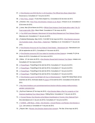 57. ↑ «One Direction Live DVD Hits No.1 in 25 Countries | The Official Sony Music Ireland Site».
    Sonymusic.ie. Consultado el 11 de junio de 2012.

58. ↑ «One Thing – Single». iTunes Store (Apple Inc.). Consultado el 22 de enero de 2012.

59. ↑ Direction, One. «One Thing: One Direction: Amazon.co.uk: Music». Amazon.co.uk. Consultado el
    22 de enero de 2012.

60. ↑ Jones, Alan (20 de febrero de 2012). «Official Chart Analysis: Emeli Sande album sells 113k, DJ
    Fresh single shifts 128k». Music Week. Consultado el 17 de marzo de 2012.

61. ↑ «Top 40/M Future Releases | Mainstream Hit Songs Being Released and Their Release Dates».
    Allaccess.com. Consultado el 11 de junio de 2012.

62. ↑ Published Wednesday, May 9 2012, 15:32 BST (9 de mayo de 2012). «One Direction announce

    new Australian single – Music News – Digital Spy». Digitalspy.co.uk. Consultado el 11 de junio de
    2012.

63. ↑ «One Direction Announce UK Tour Dates & Ticket Details – Stereoboard UK». Stereoboard.com
    (26 de septiembre de 2011). Consultado el 14 de enero de 2012.

64. ↑ «One Direction announce 2012 tour dates for Australia and New Zealand». Unreality TV (24 de
    febrero de 2012). Consultado el 31 de marzo de 2012.

65. ↑ Misha (21 de marzo de 2012). «One Direction Reveal North American Tour Dates». Idolator.com.
    Consultado el 31 de marzo de 2012.

66. ↑ «FreezePage». FreezePage (9 de abril de 2012). Consultado el 11 de junio de 2012.

67. ↑ «FreezePage». FreezePage (9 de abril de 2012). Consultado el 11 de junio de 2012.

68. ↑ «FreezePage». FreezePage (9 de abril de 2012). Consultado el 11 de junio de 2012.

69. ↑ «FreezePage». FreezePage (9 de abril de 2012). Consultado el 11 de junio de 2012.

70. ↑ «One Direction Launch 'Up All Night' UK Tour In Wolverhampton». Capital FM. Global Radio (22 de

    diciembre de 2012). Archivado desde el original, el 8 de abril de 2012. Consultado el 8 de abril de
    2012.

71. ↑ http://www.heraldsun.com.au/entertainment/one-direction-infection-sweeps-melbourne/story-
    e6frf96f-1226329537630

72. ↑ By Erica Futterman (27 de mayo de 2012). «One Direction Make a Play For Longevity on First
    American Headlining Tour | Music News». Rolling Stone. Consultado el 11 de junio de 2012.

73. ↑ «Concert Review: One Direction at the Molson Amphitheatre in Toronto | Arts | National Post».
    Arts.nationalpost.com (1 de junio de 2012). Consultado el 11 de junio de 2012.

74. ↑ «CANOE - JAM! Music - Artists - One Direction - Concert Review: Live Review: One Direction in
    T.O». Jam.canoe.ca. Consultado el 11 de junio de 2012.

75. ↑ Rayner, Ben. «Review: One Direction deserve their moment», The Star, 29 de mayo de 2012.
 