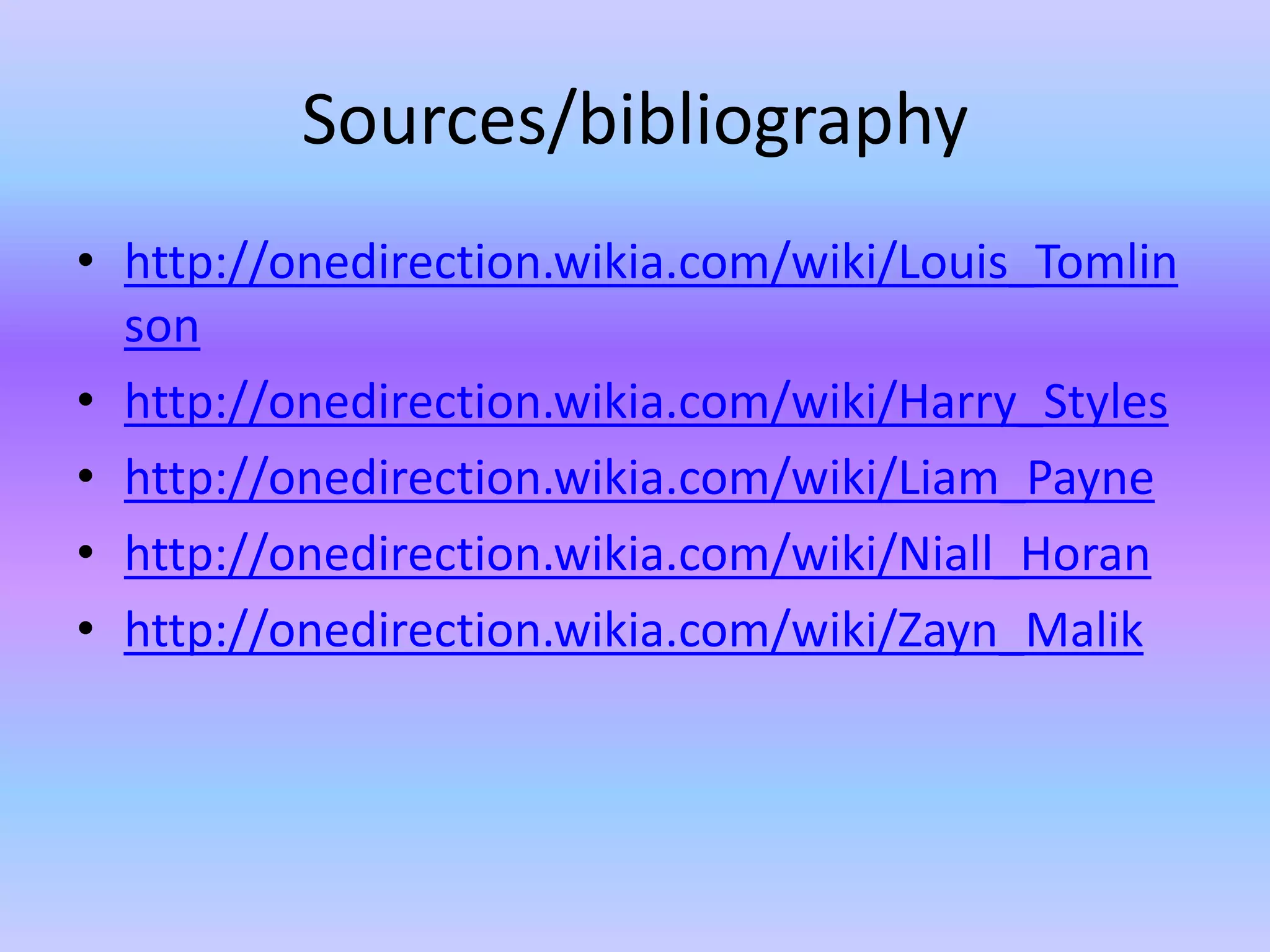 Sources/bibliography
• http://onedirection.wikia.com/wiki/Louis_Tomlin
  son
• http://onedirection.wikia.com/wiki/Harry_Styles
• http://onedirection.wikia.com/wiki/Liam_Payne
• http://onedirection.wikia.com/wiki/Niall_Horan
• http://onedirection.wikia.com/wiki/Zayn_Malik
 