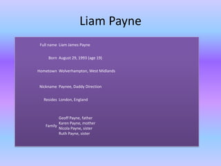 Liam Payne
 Full name Liam James Payne


     Born August 29, 1993 (age 19)


Hometown Wolverhampton, West Midlands


Nickname Paynee, Daddy Direction


   Resides London, England



          Geoff Payne, father
          Karen Payne, mother
   Family
          Nicola Payne, sister
          Ruth Payne, sister
 