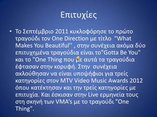 Επιτυχίεσ
• Σο ΢επτζμβριο 2011 κυκλοφόρθςε το πρϊτο
  τραγοφδι τον One Direction με τίτλο "What
  Makes You Beautiful’’ , ςτθν ςυνζχεια ακόμα δφο
  επιτυχθμζνα τραγοφδια είναι το"Gotta Be You"
  και το "One Thing που με αυτά τα τραγοφδια
  ζφταςαν ςτθν κορυφι. ΢τθν ςυνζχεια
  ακλοφκθςαν να είναι υποψιφιοι για τρείσ
  κατθγορίεσ ςτον MTV Video Music Awards 2012
  όπου κατζκτθςαν και τθν τρείσ κατθγορίεσ με
  επιτυχία. Και ζςκιςαν ςτθν Live ερμθνεία τουσ
  ςτθ ςκθνι των VMA’s με το τραγοφδι "One
  Thing".
 