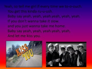 Yeah, so tell me girl if every time we to-o-ouch.
  You get this kinda ru-u-ush.
  Baby say yeah, yeah, yeah.yeah, yeah, yeah.
  If you don't wanna take it slow.
  and you just wanna take me home.
  Baby say yeah, yeah, yeah.yeah, yeah,
  And let me kiss you.
 