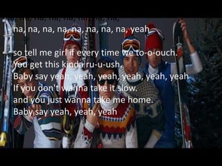 na, na, na, na, na, na, na, na,
  na, na, na, na, na, na, na, na, yeah

  so tell me girl if every time we to-o-ouch.
  You get this kinda ru-u-ush.
  Baby say yeah, yeah, yeah, yeah, yeah, yeah
  If you don't wanna take it slow.
  and you just wanna take me home.
  Baby say yeah, yeah, yeah.
 