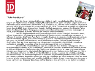 “Take Me Home”
Take Me Home é o segundo álbum de estúdio de Inglês-irlandês boyband One Direction,
lançado em 9 de Novembro de 2012, pela Sony Music Entertainment. Como um follow-up para o álbum de
estreia de sucesso internacional One Direction é Up All Night (2011), Take Me Home foi escrito em grupos e
tem uma média de pouco menos de cinco compositores por trilha. Em grande parte gravada e composta na
Suécia durante 2012, Savan Kotecha, Rami Yacoub e Carl Falk, que compôs sucessos One Direction "What
Makes You Beautiful" e "One Thing", passou seis meses em Estocolmo desenvolvimento músicas para o
álbum, e foram capazes de moldar melodias em torno de tons dos membros.
Canções do álbum são caracterizados por metronomic pop rock-herdada, harmonias vocais,
palmas, proeminentes riffs de guitarra, sintetizadores brilhantes, um som homogêneo e mensagem, o
software de correção de afinação Auto-Tune, e rotações de vocais. As vozes dos membros são apresentados
individualmente no registro, e seu lirismo fala de se apaixonar, amor não correspondido, a insistência de
que falhas são o que tornam uma pessoa única, compromisso, ciúme e saudade do passado outros
significativos. Take Me Home recebeu críticas mistas dos críticos de música. Positividade centrada na
qualidade da produção, enquanto a crítica dependia de seu genérico, correu natureza.
Globalmente, o registro ficou no topo das paradas em mais de trinta e cinco países, e foi o
quarto álbum mais vendido de 2012, vendendo 4,4 milhões de unidades. Número um do álbum de estreia
na Billboard 200 chart os EUA fizeram o One Direction no primeiro grupo a se curvar no topo da Billboard
200, com seus dois primeiros álbuns desde Danity Kane entrou com Welcome to the Dollhouse em 2008 e
sua estreia auto-intitulado em 2006. A boy band também se tornou o segundo ato em 2012 para atingir
dois álbuns número um dentro de um período de 12 meses, e a primeira boyband na história das paradas
dos EUA para conseguir dois álbuns número um num ano calendário. Seu álbum de estreia e Take Me Home
foram os terceiro e quinto álbuns mais vendidos de 2012 nos Estados Unidos, respectivamente, tornando a
banda o primeiro ato de colocar dois álbuns no final do ano os cinco primeiros na era Nielsen SoundScan.
 