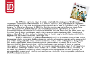 Up All Night é o primeiro álbum de estúdio pelo Inglês-Irlandês boysband One Direction,
lançado pela Syco Records em Novembro de 2011, a Irlanda e o Reino Unido, seguido por um lançamento
mundial durante 2012. Depois de terminar em terceiro lugar na sétima série da realidade britânica concurso
de canto The X Factor em Dezembro de 2010, One Direction começou a gravar o álbum na Suécia, Reino
Unido e Estados Unidos, trabalhando com uma variedade de escritores e produtores. O álbum é
predominantemente um álbum de música pop que orienta em pop rock, dance-pop, pop teen e power pop.
Conteúdo lírico do álbum considera ser jovem, relacionamentos, desgosto e capacitação. Encenado em
apoio ao álbum, One Direction cantou músicas do álbum ao vivo em programas televisivos, em cerimónias
de premiação, e durante a sua mundial Up All Night Tour.
O álbum recebeu críticas geralmente favoráveis ​​dos críticos de música contemporânea, muitos
dos quais apreciados combinação do álbum de canção melódica artesanato e materiais catchy, pop-oriented
que, embora slickly produzido, evitou o cinismo comercial e postura adulto contemporâneo de alguns de
seus 80 e 90 antepassados. Um sucesso internacional, o álbum liderou as paradas em 16 países e, até
Dezembro de 2012, já vendeu mais de 4,5 milhões de cópias em todo o mundo. O álbum se curvou a
número dois no UK Álbuns Chart e, finalmente, tornou-se o mais rápido vendido álbum de estreia do Reino
Unido de 2011. Up All Night foi direto para o número um na Estados Unidos Billboard 200, vendendo 176
mil cópias em sua primeira semana, tornando-One Direction no primeiro grupo britânico na história das
paradas dos EUA para conseguir este feito com seu álbum de estreia. Eles foram empossados ​​no Guinness
World Records como resultado.
 