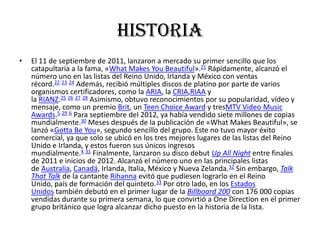 historia
•

El 11 de septiembre de 2011, lanzaron a mercado su primer sencillo que los
catapultaría a la fama, «What Makes You Beautiful».21 Rápidamente, alcanzó el
número uno en las listas del Reino Unido, Irlanda y México con ventas
récord.22 23 24 Además, recibió múltiples discos de platino por parte de varios
organismos certificadores, como la ARIA, la CRIA,RIAA y
la RIANZ.25 26 27 28 Asimismo, obtuvo reconocimientos por su popularidad, vídeo y
mensaje, como un premio Brit, un Teen Choice Award y tresMTV Video Music
Awards.5 29 6 Para septiembre del 2012, ya había vendido siete millones de copias
mundialmente.30 Meses después de la publicación de «What Makes Beautiful», se
lanzó «Gotta Be You», segundo sencillo del grupo. Este no tuvo mayor éxito
comercial, ya que solo se ubicó en los tres mejores lugares de las listas del Reino
Unido e Irlanda, y estos fueron sus únicos ingresos
mundialmente.4 31 Finalmente, lanzaron su disco debut Up All Night entre finales
de 2011 e inicios de 2012. Alcanzó el número uno en las principales listas
de Australia, Canadá, Irlanda, Italia, México y Nueva Zelanda.32 Sin embargo, Talk
That Talk de la cantante Rihanna evitó que pudiesen lograrlo en el Reino
Unido, país de formación del quinteto.33 Por otro lado, en los Estados
Unidos también debutó en el primer lugar de la Billboard 200 con 176 000 copias
vendidas durante su primera semana, lo que convirtió a One Direction en el primer
grupo británico que logra alcanzar dicho puesto en la historia de la lista.

 