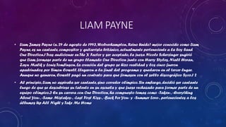 LIAM PAYNE
• Liam James Payne (n. 29 de agosto de 1993, Wolverhampton, Reino Unido) mejor conocido como Liam
Payne, es un cantante, compositor y guitarrista británico, actualmente perteneciente a la boy band
One Direction.1 Tras audicionar en The X Factor y ser aceptado, la jueza Nicole Scherzinger sugirió
que Liam formase parte de un grupo llamado One Direction junto con Harry Styles, Niall Horan,
Zayn Malik y Louis Tomlinson. La creación del grupo se hizo realidad y los cinco fueron
apadrinados por Simon Cowell. Llegaron a la final del programa y quedaron en el tercer lugar.
Aunque no ganaron, Cowell pagó un contrato para que firmasen con el sello discográfico Syco.1 2

• Al principio, Liam no aspiraba ser cantante, sino corredor olímpico. Sin embargo, decidió ser cantante
luego de que se descubriese su talento en su escuela y que fuese rechazado para formar parte de un
equipo olímpico.3 En su carrera con One Direction, ha compuesto temas como «Taken», «Everything
About You», «Same Mistakes», «Last First Kiss», «Back For You» y «Summer Love», pertenecientes a los
álbumes Up All Night y Take Me Home

 