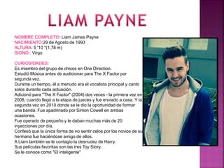 NOMBRE COMPLETO: Liam James Payne
NACIMIENTO:29 de Agosto de 1993
ALTURA: 5 '10 "(1,78 m)
SIGNO : Virgo
CURIOSIDADES:
Es miembro del grupo de chicos en One Direction.
Estudió Música antes de audicionar para The X Factor por
segunda vez.
Durante un tiempo, él a menudo era el vocalista principal y canto
solos durante cada actuación.
Adicionó para "The X Factor" (2004) dos veces - la primera vez en
2008, cuando llegó a la etapa de jueces y fue enviado a casa. Y la
segunda vez en 2010 donde se le dio la oportunidad de formar
una banda. Fue apadrinado por Simon Cowell en ambas
ocasiones.
Fue operado de pequeño y le daban muchas más de 20
inyecciones por día.
Confesó que la única forma de no sentir celos por los novios de su
hermana fue haciéndose amigo de ellos.
A Liam también se le contagio la desnudez de Harry.
Sus películas favoritas son las tres Toy Story.
Se le conoce como "El inteligente"
 