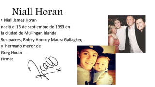 Niall Horan
• Niall James Horan
nació el 13 de septiembre de 1993 en
la ciudad de Mullingar, Irlanda.
Sus padres, Bobby Horan y Maura Gallagher,
y hermano menor de
Greg Horan
Firma:
 