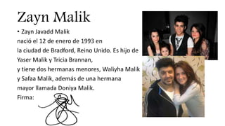 Zayn Malik
• Zayn Javadd Malik
nació el 12 de enero de 1993 en
la ciudad de Bradford, Reino Unido. Es hijo de
Yaser Malik y Tricia Brannan,
y tiene dos hermanas menores, Waliyha Malik
y Safaa Malik, además de una hermana
mayor llamada Doniya Malik.
Firma:
 