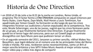 Historia de One Direction
• en 2010 el 23 de Julio a las 8:22 de la noche en Londres, Reino Unido, el
programa The X Factor formo a One Direction compuesto en aquel entonces por
Harry Styles, Liam Payne, Zayn Malik, Niall Horan y Louis Tomlinson, fue
apadrinado por Simon Cowell. Su formación se dio luego de que los cinco
integrantes hicieran sus audiciones y fueran expulsados de la competencia. Tras
esto, Nicole Scherzinger, una de las juezas, sugirió que los cinco formasen parte
de un grupo, al que finalmente llamaron One Direction. El grupo finalmente
quedó en el tercer lugar del concurso, pero aun así Cowell pagó un contrato
discográfico con Syco Music para que pudiesen lanzar un disco.
• En el segundo semestre del 2011, lanzaron su primer sencillo, «What Makes You
Beautiful», que logró debutar en el número uno de las principales listas del Reino
Unido e Irlanda. Por esto, recibieron varios reconocimientos, como un Brit al
mejor sencillo británico y tres MTV Video Music Awards al mejor artista nuevo,
mejor vídeo pop y vídeo más digno de compartir
 