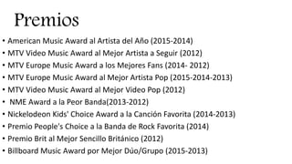 Premios
• American Music Award al Artista del Año (2015-2014)
• MTV Video Music Award al Mejor Artista a Seguir (2012)
• MTV Europe Music Award a los Mejores Fans (2014- 2012)
• MTV Europe Music Award al Mejor Artista Pop (2015-2014-2013)
• MTV Video Music Award al Mejor Video Pop (2012)
• NME Award a la Peor Banda(2013-2012)
• Nickelodeon Kids' Choice Award a la Canción Favorita (2014-2013)
• Premio People's Choice a la Banda de Rock Favorita (2014)
• Premio Brit al Mejor Sencillo Británico (2012)
• Billboard Music Award por Mejor Dúo/Grupo (2015-2013)
 